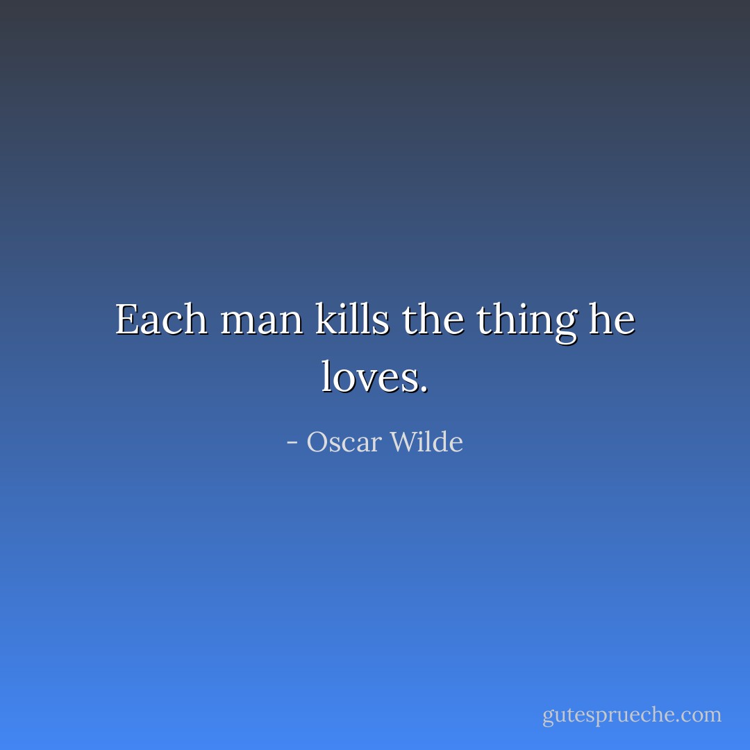 Each man kills the thing he loves. - Oscar Wilde