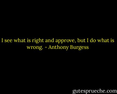 I see what is right and approve, but I do what is wrong. - Anthony Burgess