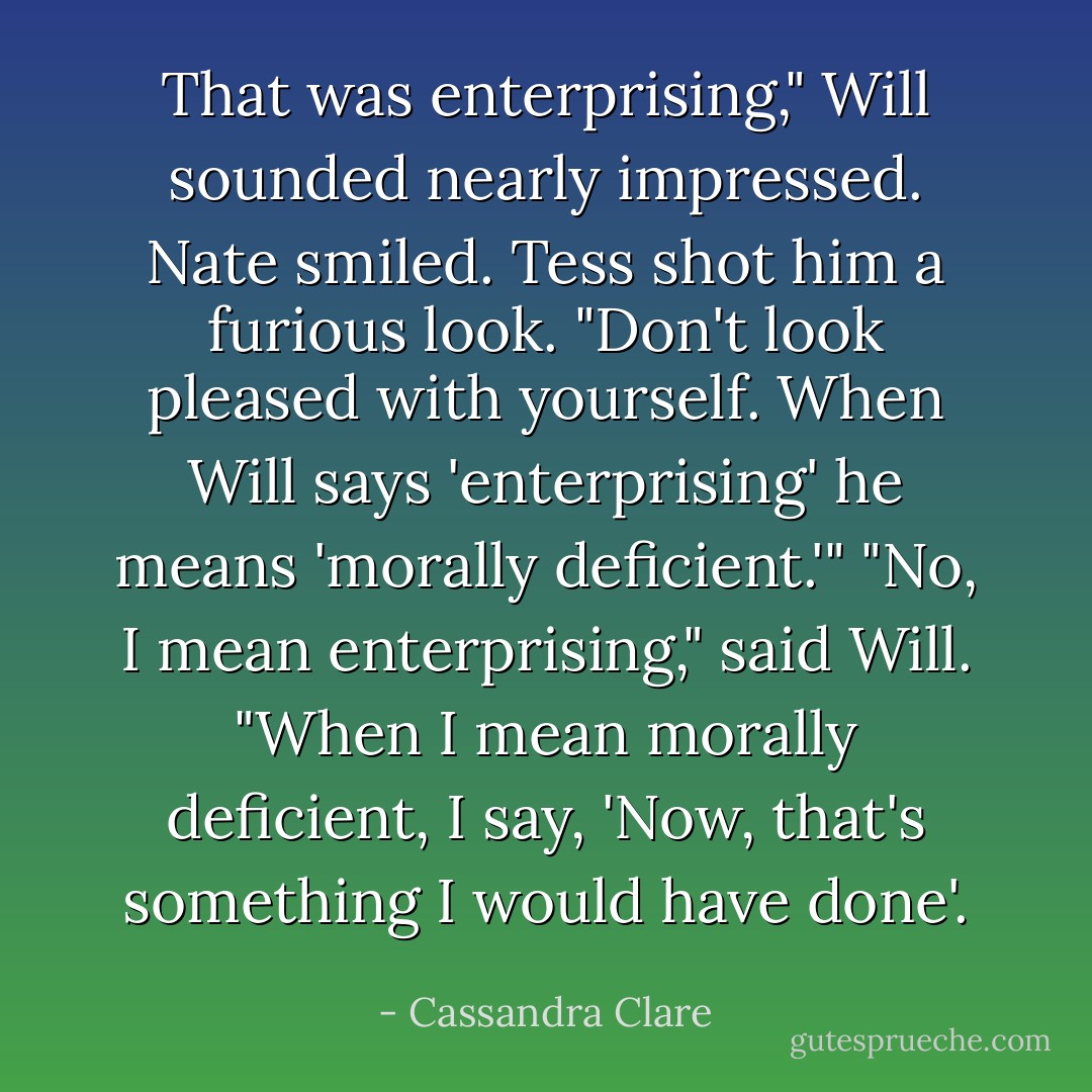 That was enterprising," Will sounded nearly impressed.<br />Nate smiled. Tess shot him a furious look. "Don't look pleased with yourself. When Will says 'enterprising' he means 'morally deficient.'"<br />"No, I mean enterprising," said Will. "When I mean morally deficient, I say, 'Now, that's something I would have done'. - Cassandra Clare