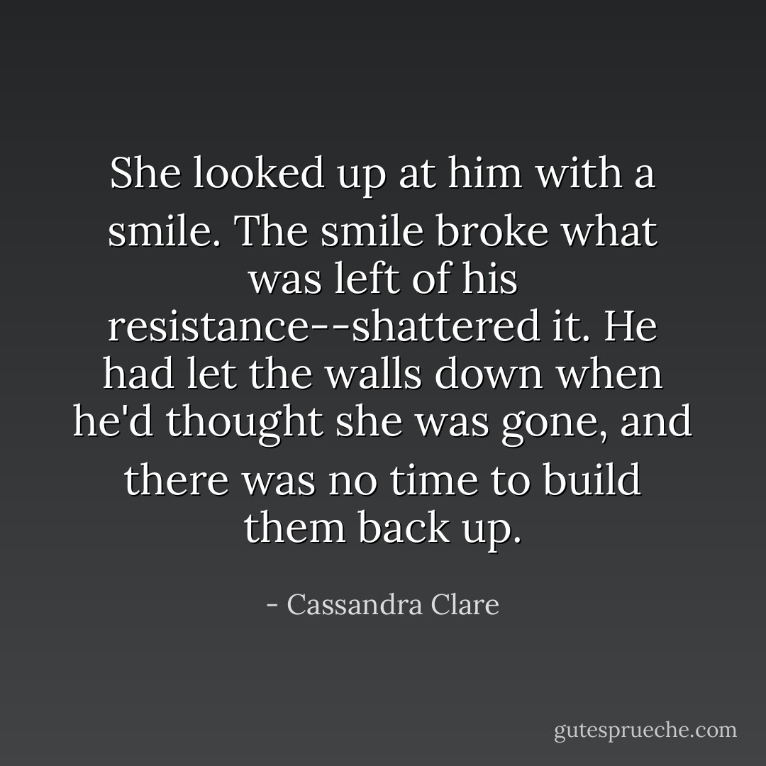 She looked up at him with a smile. The smile broke what was left of his resistance--shattered it. He had let the walls down when he'd thought she was gone, and there was no time to build them back up. - Cassandra Clare
