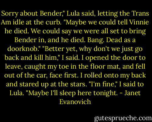 Sorry about Bender," Lula said, letting the Trans Am idle at the curb. "Maybe we could tell Vinnie he died. We could say we were all set to bring Bender in, and he died. Bang. Dead as a doorknob."<br />"Better yet, why don't we just go back and kill him," I said. I opened the door to leave, caught my toe in the floor mat, and fell out of the car, face first. I rolled onto my back and stared up at the stars. "I'm fine," I said to Lula. "Maybe I'll sleep here tonight. - Janet Evanovich