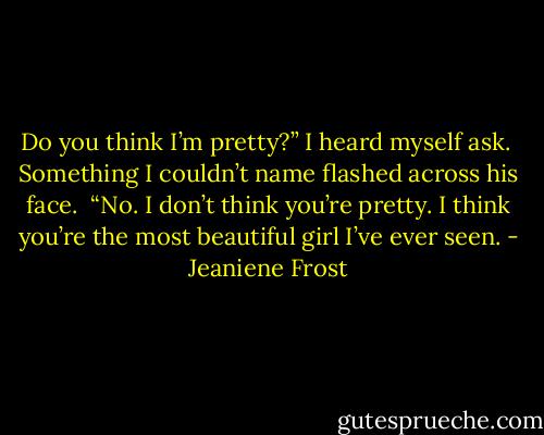 Do you think I’m pretty?” I heard myself ask. <br />Something I couldn’t name flashed across his face. <br />“No. I don’t think you’re pretty. I think you’re the most beautiful girl I’ve ever seen. - Jeaniene Frost