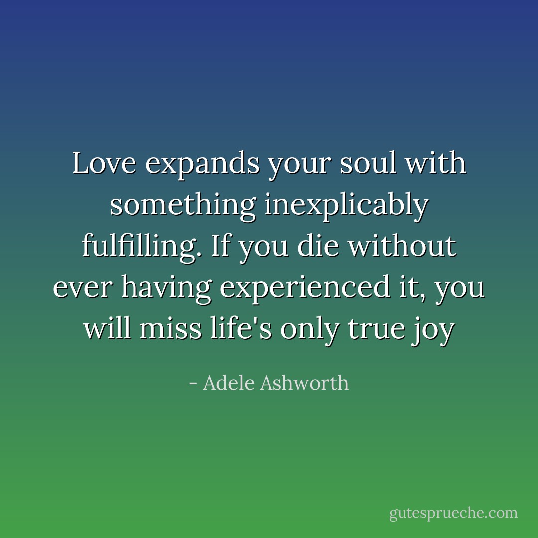 Love expands your soul with something inexplicably fulfilling. If you die without ever having experienced it, you will miss life's only true joy - Adele Ashworth