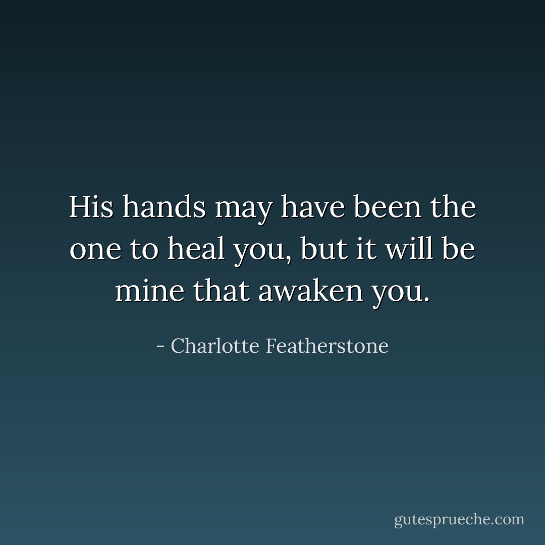 His hands may have been the one to heal you, but it will be mine that awaken you. - Charlotte Featherstone