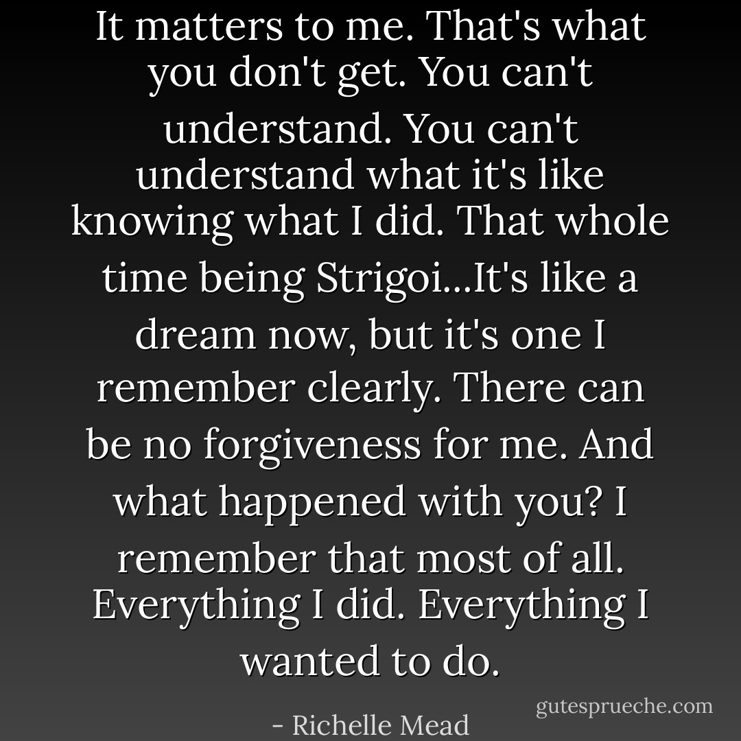It matters to me. That's what you don't get. You can't understand. You can't understand what it's like knowing what I did. That whole time being Strigoi...It's like a dream now, but it's one I remember clearly. There can be no forgiveness for me. And what happened with you? I remember that most of all. Everything I did. Everything I wanted to do. - Richelle Mead