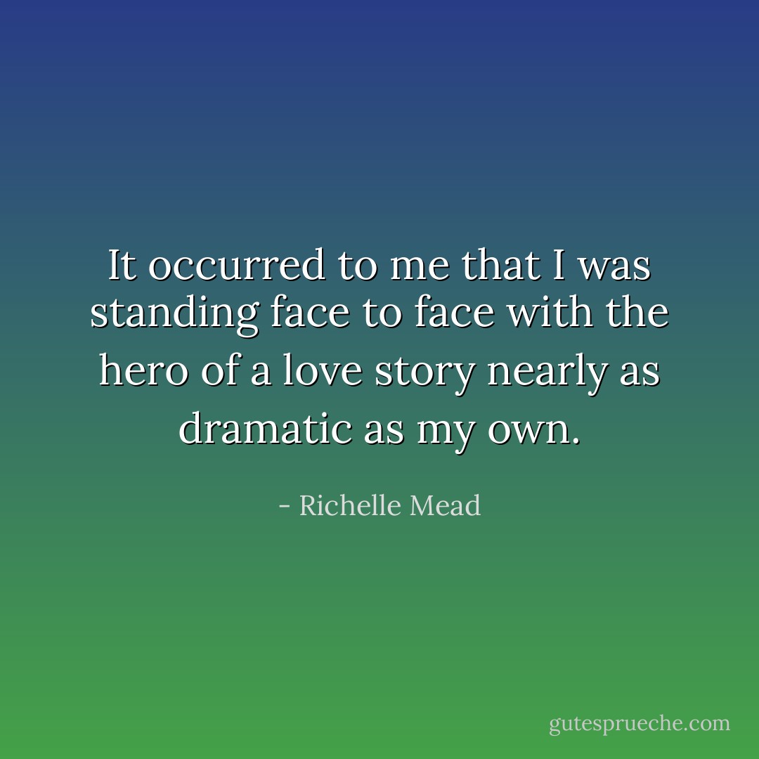 It occurred to me that I was standing face to face with the hero of a love story nearly as dramatic as my own. - Richelle Mead