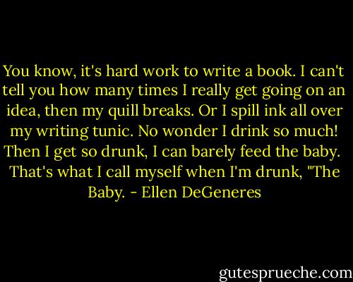 You know, it's hard work to write a book. I can't tell you how many times I really get going on an idea, then my quill breaks. Or I spill ink all over my writing tunic. No wonder I drink so much! Then I get so drunk, I can barely feed the baby.<br /><br />That's what I call myself when I'm drunk, "The Baby. - Ellen DeGeneres