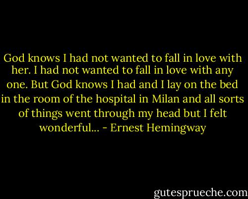 God knows I had not wanted to fall in love with her. I had not wanted to fall in love with any one. But God knows I had and I lay on the bed in the room of the hospital in Milan and all sorts of things went through my head but I felt wonderful... - Ernest Hemingway