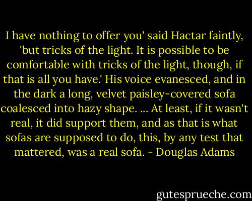 I have nothing to offer you' said Hactar faintly, 'but tricks of the light. It is possible to be comfortable with tricks of the light, though, if that is all you have.'<br />His voice evanesced, and in the dark a long, velvet paisley-covered sofa coalesced into hazy shape.<br />... At least, if it wasn't real, it did support them, and as that is what sofas are supposed to do, this, by any test that mattered, was a real sofa. - Douglas Adams