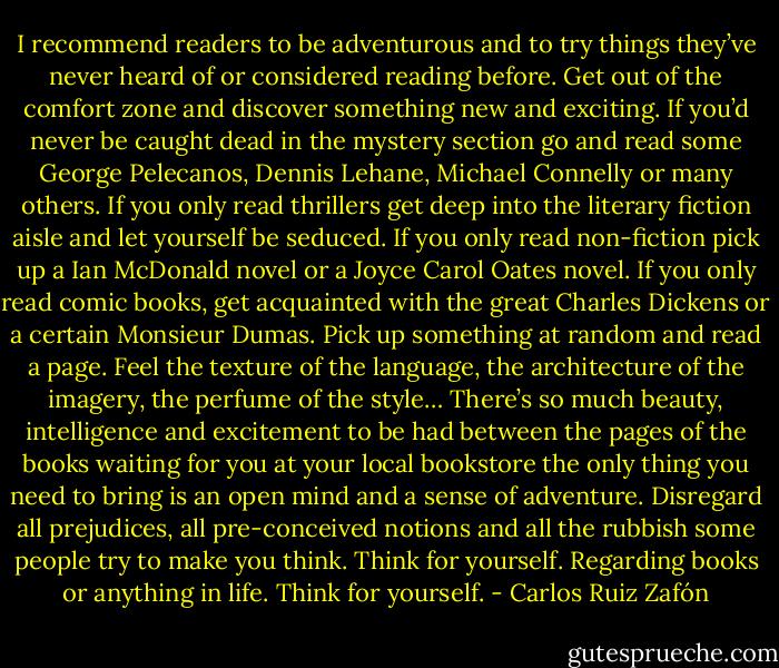 I recommend readers to be adventurous and to try things they’ve never heard of or considered reading before. Get out of the comfort zone and discover something new and exciting. If you’d never be caught dead in the mystery section go and read some George Pelecanos, Dennis Lehane, Michael Connelly or many others. If you only read thrillers get deep into the literary fiction aisle and let yourself be seduced. If you only read non-fiction pick up a Ian McDonald novel or a Joyce Carol Oates novel. If you only read comic books, get acquainted with the great Charles Dickens or a certain Monsieur Dumas. Pick up something at random and read a page. Feel the texture of the language, the architecture of the imagery, the perfume of the style… There’s so much beauty, intelligence and excitement to be had between the pages of the books waiting for you at your local bookstore the only thing you need to bring is an open mind and a sense of adventure. Disregard all prejudices, all pre-conceived notions and all the rubbish some people try to make you think. Think for yourself. Regarding books or anything in life. Think for yourself. - Carlos Ruiz Zafón