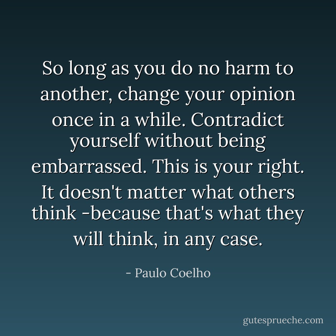 So long as you do no harm to another, change your opinion once in a while. Contradict yourself without being embarrassed. This is your right. It doesn't matter what others think -because that's what they will think, in any case. - Paulo Coelho