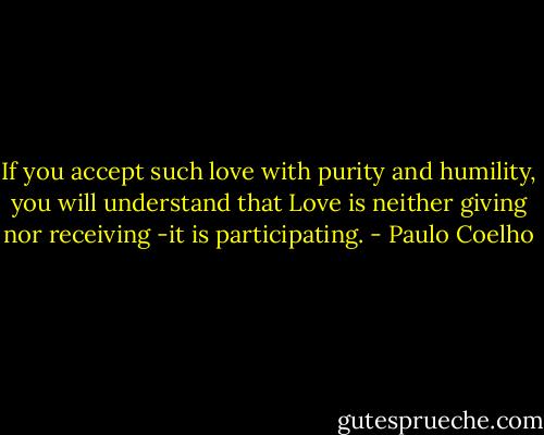 If you accept such love with purity and humility, you will understand that Love is neither giving nor receiving -it is participating. - Paulo Coelho