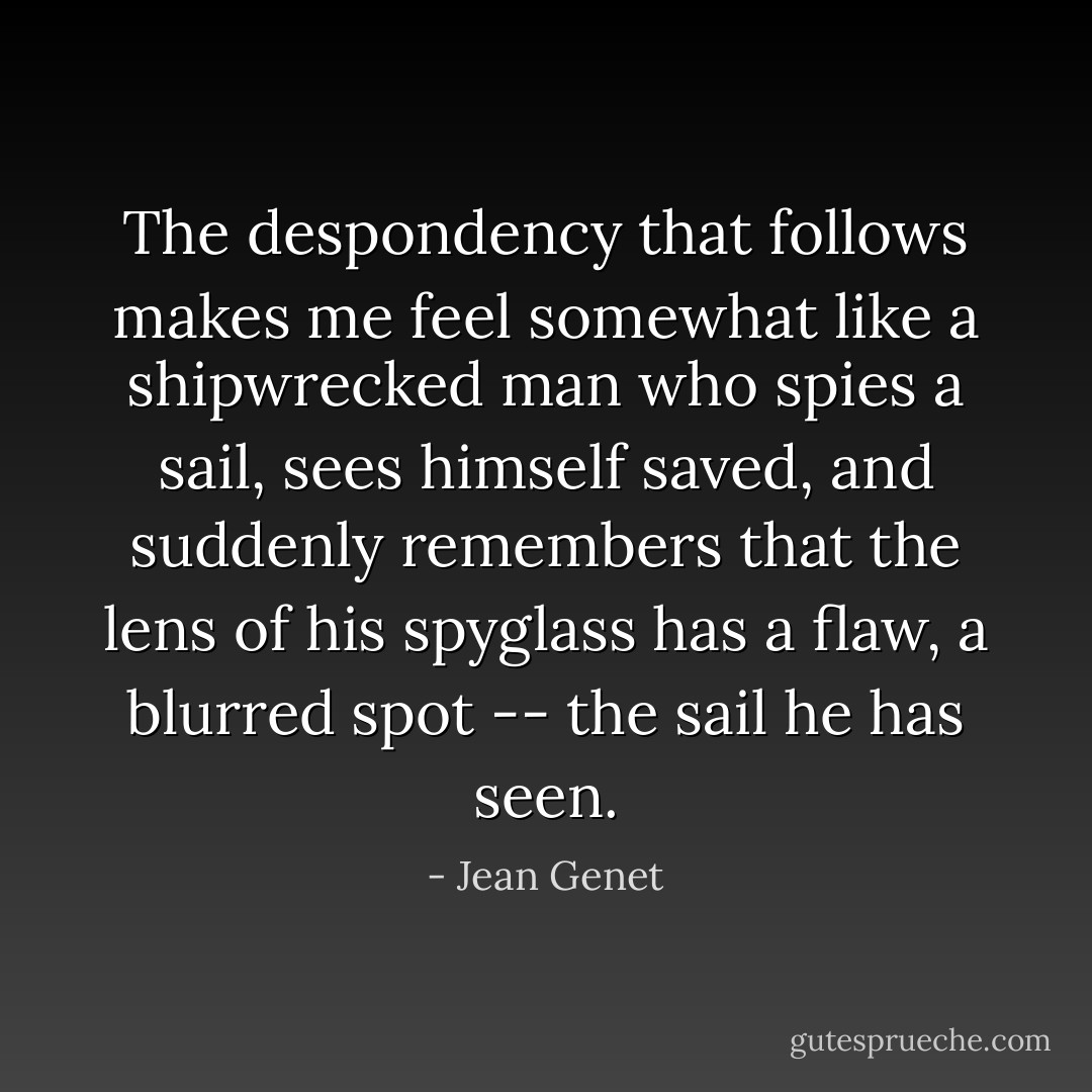 The despondency that follows makes me feel somewhat like a shipwrecked man who spies a sail, sees himself saved, and suddenly remembers that the lens of his spyglass has a flaw, a blurred spot -- the sail he has seen. - Jean Genet