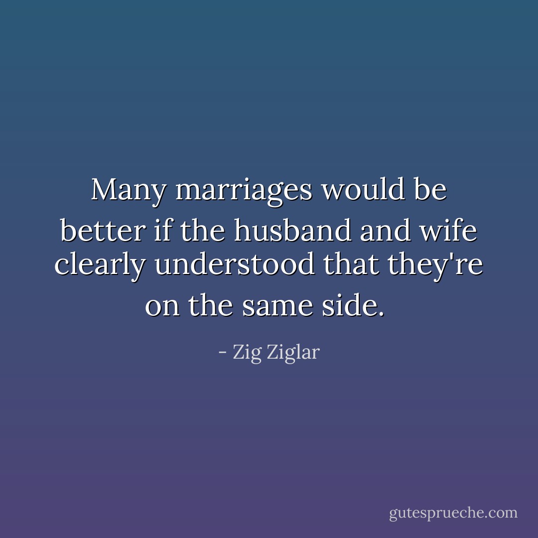 Many marriages would be better if the husband and wife clearly understood that they're on the same side.  - Zig Ziglar