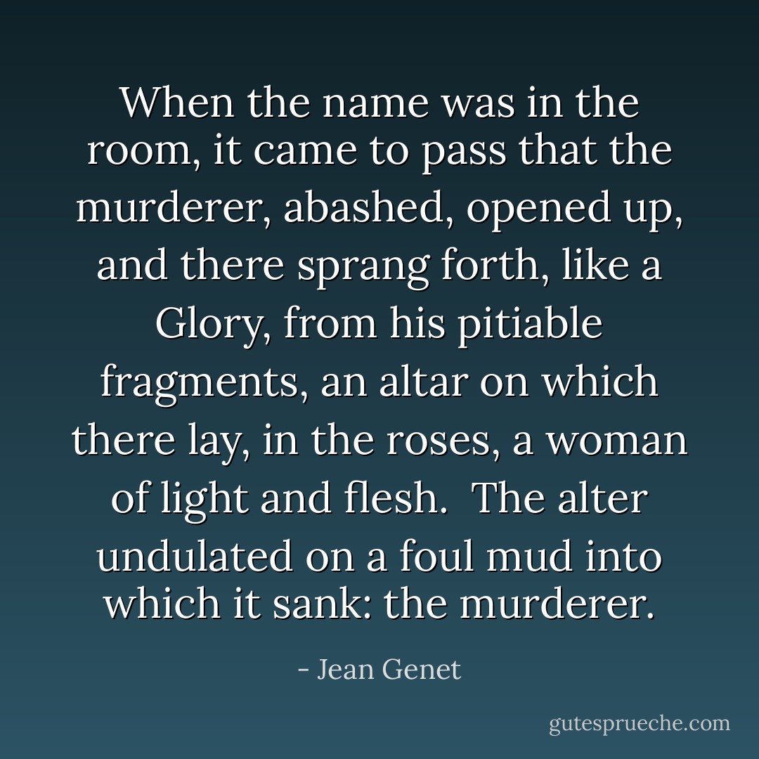 When the name was in the room, it came to pass that the murderer, abashed, opened up, and there sprang forth, like a Glory, from his pitiable fragments, an altar on which there lay, in the roses, a woman of light and flesh.<br /><br />The alter undulated on a foul mud into which it sank: the murderer. - Jean Genet