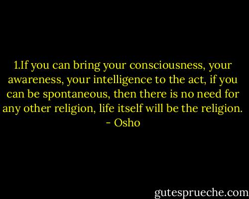 1.If you can bring your consciousness, your awareness, your intelligence to the act, if you can be spontaneous, then there is no need for any other religion, life itself will be the religion. - Osho