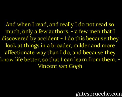 And when I read, and really I do not read so much, only a few authors, - a few men that I discovered by accident - I do this because they look at things in a broader, milder and more affectionate way than I do, and because they know life better, so that I can learn from them. - Vincent van Gogh