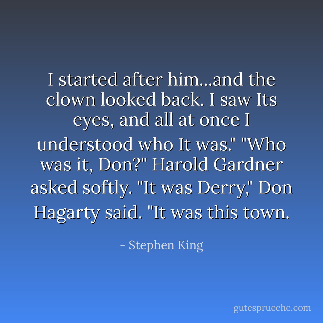 I started after him...and the clown looked back. I saw Its eyes, and all at once I understood who It was."<br />"Who was it, Don?" Harold Gardner asked softly.<br />"It was Derry," Don Hagarty said. "It was this town. - Stephen King