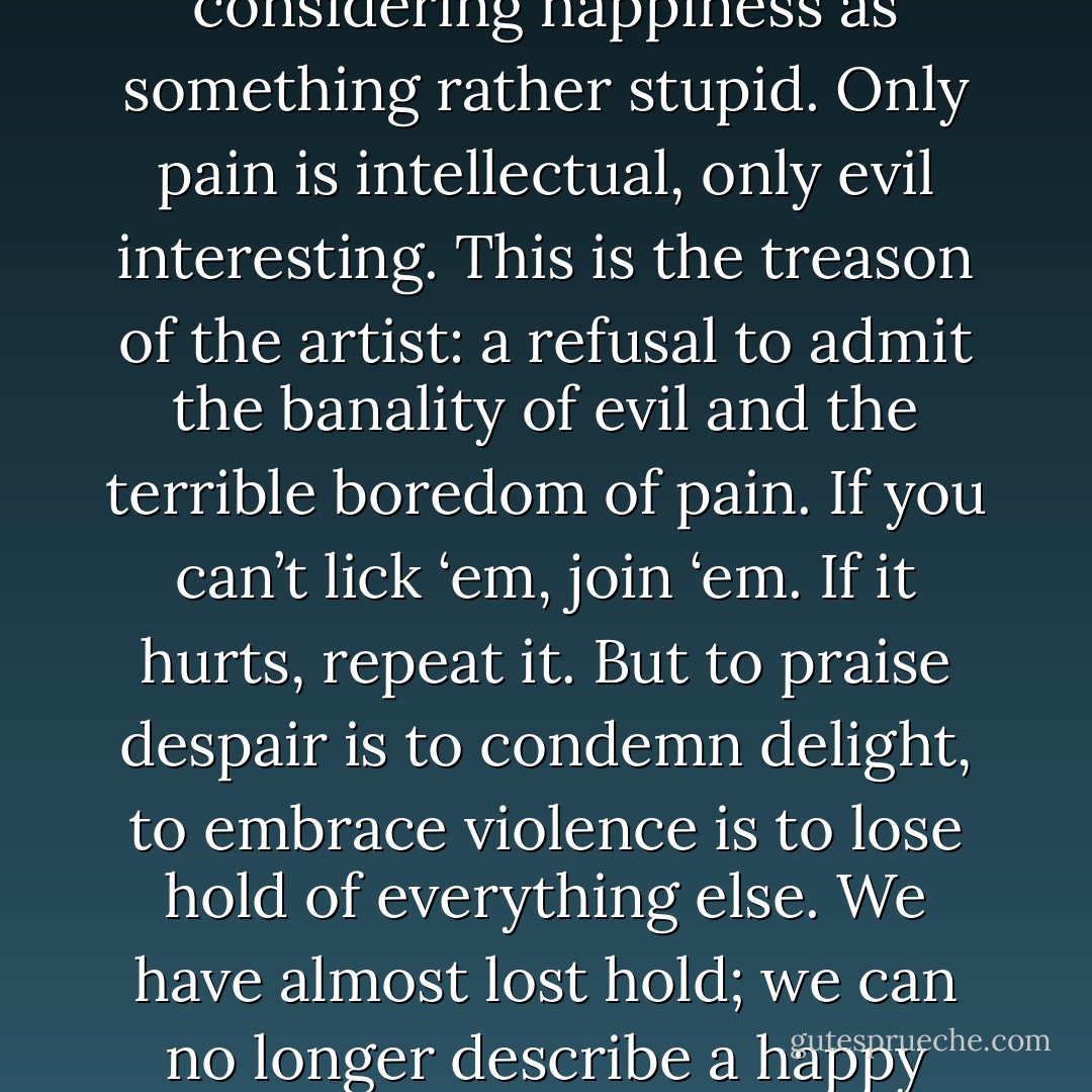 The trouble is that we have a bad habit, encouraged by pedants and sophisticates, of considering happiness as something rather stupid. Only pain is intellectual, only evil interesting. This is the treason of the artist: a refusal to admit the banality of evil and the terrible boredom of pain. If you can’t lick ‘em, join ‘em. If it hurts, repeat it. But to praise despair is to condemn delight, to embrace violence is to lose hold of everything else. We have almost lost hold; we can no longer describe a happy man, nor make any celebration of joy. - Ursula K. Le Guin