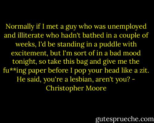 Normally if I met a guy who was unemployed and illiterate who hadn't bathed in a couple of weeks, I'd be standing in a puddle with excitement, but I'm sort of in a bad mood tonight, so take this bag and give me the fu**ing paper before I pop your head like a zit.<br />He said, you're a lesbian, aren't you? - Christopher Moore