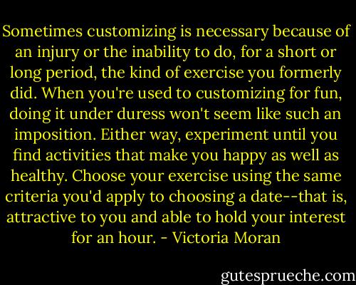 Sometimes customizing is necessary because of an injury or the inability to do, for a short or long period, the kind of exercise you formerly did. When you're used to customizing for fun, doing it under duress won't seem like such an imposition. Either way, experiment until you find activities that make you happy as well as healthy. Choose your exercise using the same criteria you'd apply to choosing a date--that is, attractive to you and able to hold your interest for an hour. - Victoria Moran