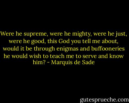 Were he supreme, were he mighty, were he just, were he good, this God you tell me about, would it be through enigmas and buffooneries he would wish to teach me to serve and know him? - Marquis de Sade