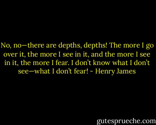 No, no—there are depths, depths! The more I go over it, the more I see in it, and the more I see in it, the more I fear. I don’t know what I don’t see—what I don’t fear! - Henry James