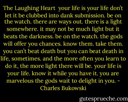 The Laughing Heart<br /><br />your life is your life<br />don’t let it be clubbed into dank submission.<br />be on the watch.<br />there are ways out.<br />there is a light somewhere.<br />it may not be much light but<br />it beats the darkness.<br />be on the watch.<br />the gods will offer you chances.<br />know them.<br />take them.<br />you can’t beat death but<br />you can beat death in life, sometimes.<br />and the more often you learn to do it,<br />the more light there will be.<br />your life is your life.<br />know it while you have it.<br />you are marvelous<br />the gods wait to delight<br />in you. - Charles Bukowski