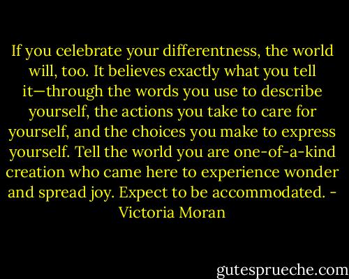 If you celebrate your differentness, the world will, too. It believes exactly what you tell it—through the words you use to describe yourself, the actions you take to care for yourself, and the choices you make to express yourself. Tell the world you are one-of-a-kind creation who came here to experience wonder and spread joy. Expect to be accommodated. - Victoria Moran