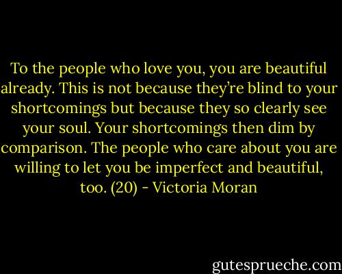 To the people who love you, you are beautiful already. This is not because they’re blind to your shortcomings but because they so clearly see your soul. Your shortcomings then dim by comparison. The people who care about you are willing to let you be imperfect and beautiful, too. (20) - Victoria Moran