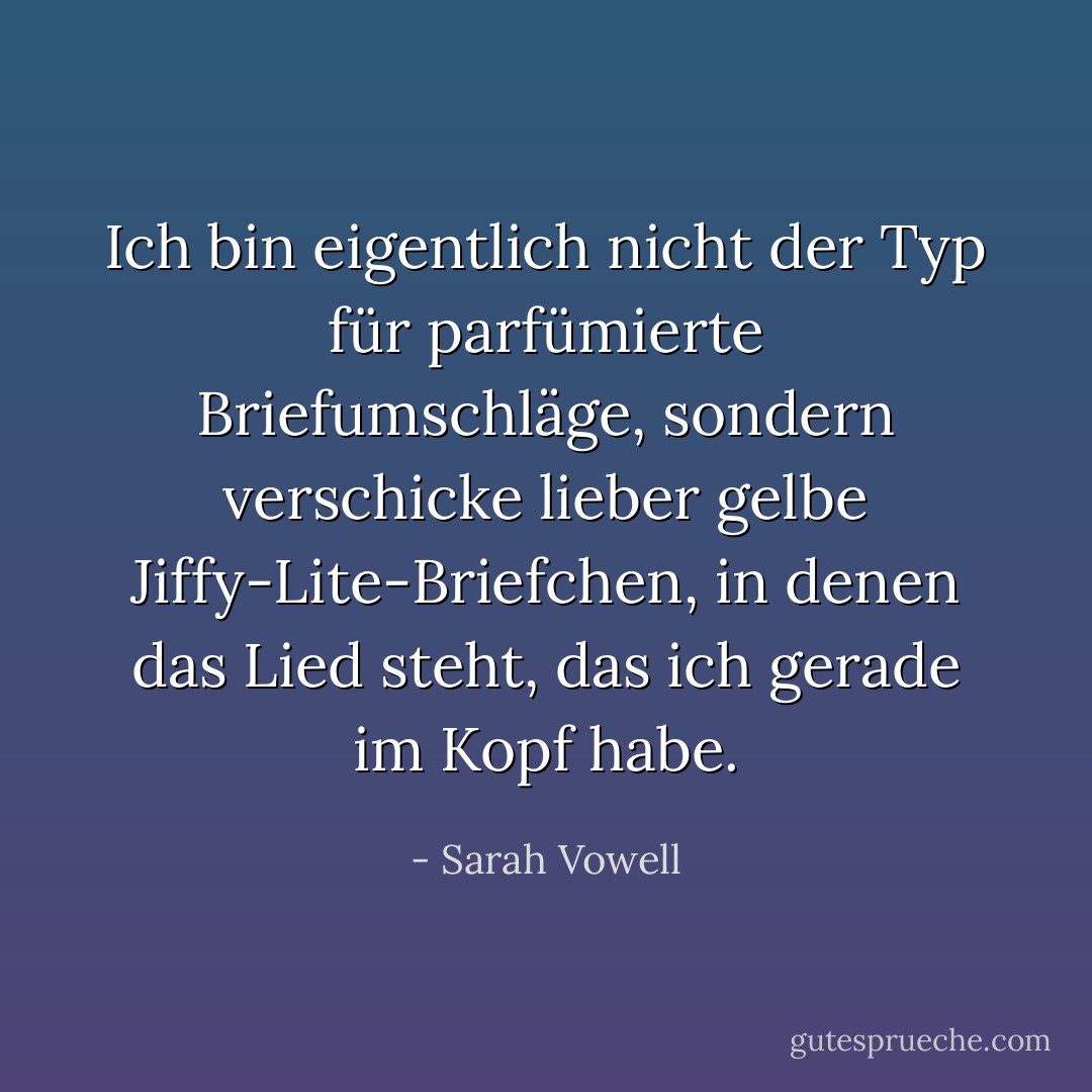 Ich bin eigentlich nicht der Typ für parfümierte Briefumschläge, sondern verschicke lieber gelbe Jiffy-Lite-Briefchen, in denen das Lied steht, das ich gerade im Kopf habe. - Sarah Vowell<