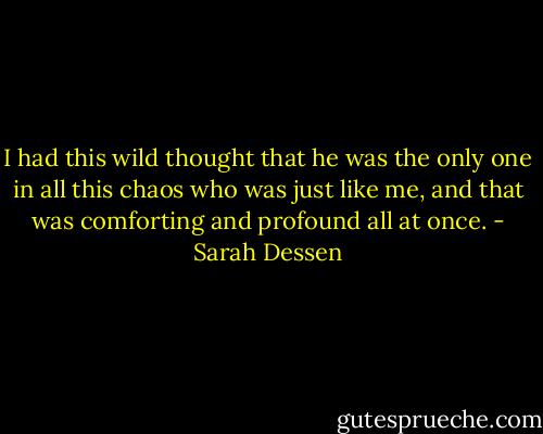 I had this wild thought that he was the only one in all this chaos who was just like me, and that was comforting and profound all at once. - Sarah Dessen