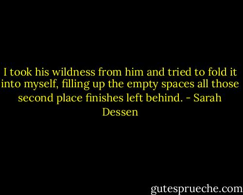 I took his wildness from him and tried to fold it into myself, filling up the empty spaces all those second place finishes left behind. - Sarah Dessen