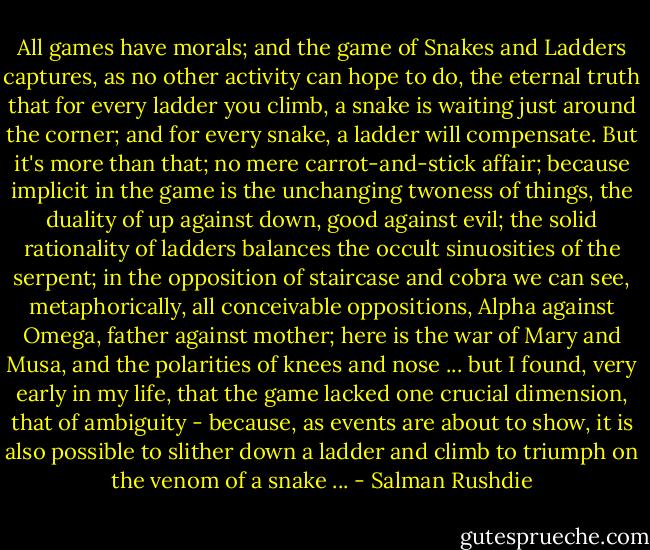 All games have morals; and the game of Snakes and Ladders captures, as no other activity can hope to do, the eternal truth that for every ladder you climb, a snake is waiting just around the corner; and for every snake, a ladder will compensate. But it's more than that; no mere carrot-and-stick affair; because implicit in the game is the unchanging twoness of things, the duality of up against down, good against evil; the solid rationality of ladders balances the occult sinuosities of the serpent; in the opposition of staircase and cobra we can see, metaphorically, all conceivable oppositions, Alpha against Omega, father against mother; here is the war of Mary and Musa, and the polarities of knees and nose ... but I found, very early in my life, that the game lacked one crucial dimension, that of ambiguity - because, as events are about to show, it is also possible to slither down a ladder and climb to triumph on the venom of a snake ... - Salman Rushdie