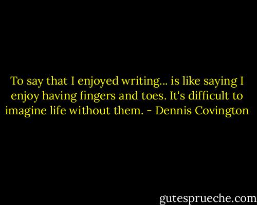 To say that I enjoyed writing... is like saying I enjoy having fingers and toes. It's difficult to imagine life without them. - Dennis Covington