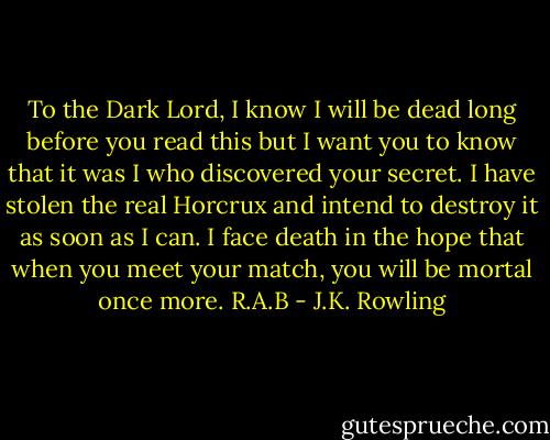 To the Dark Lord,<br />I know I will be dead long before you read this but I want you to know that it was I who discovered your secret. I have stolen the real Horcrux and intend to destroy it as soon as I can. I face death in the hope that when you meet your match, you will be mortal once more.<br />R.A.B - J.K. Rowling