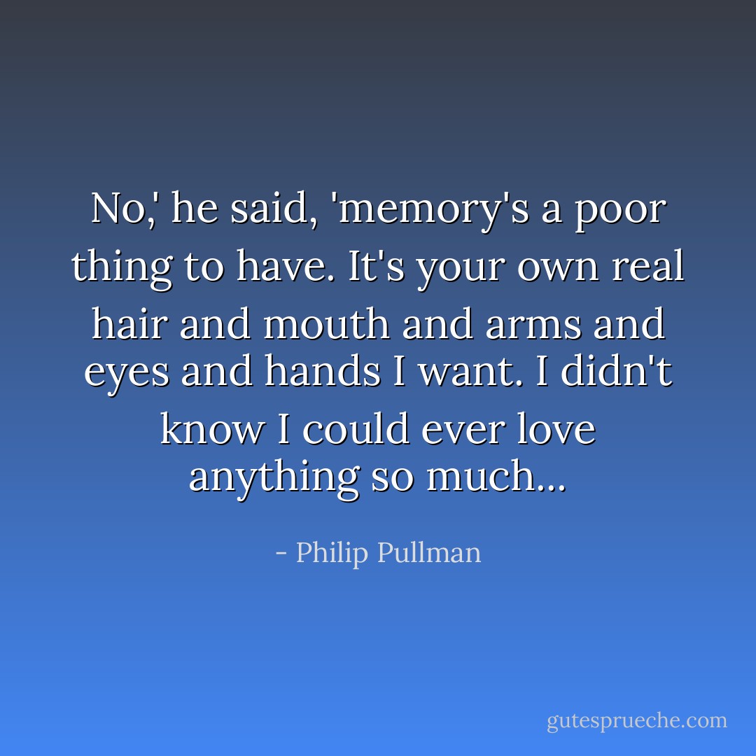 No,' he said, 'memory's a poor thing to have. It's your own real hair and mouth and arms and eyes and hands I want. I didn't know I could ever love anything so much... - Philip Pullman