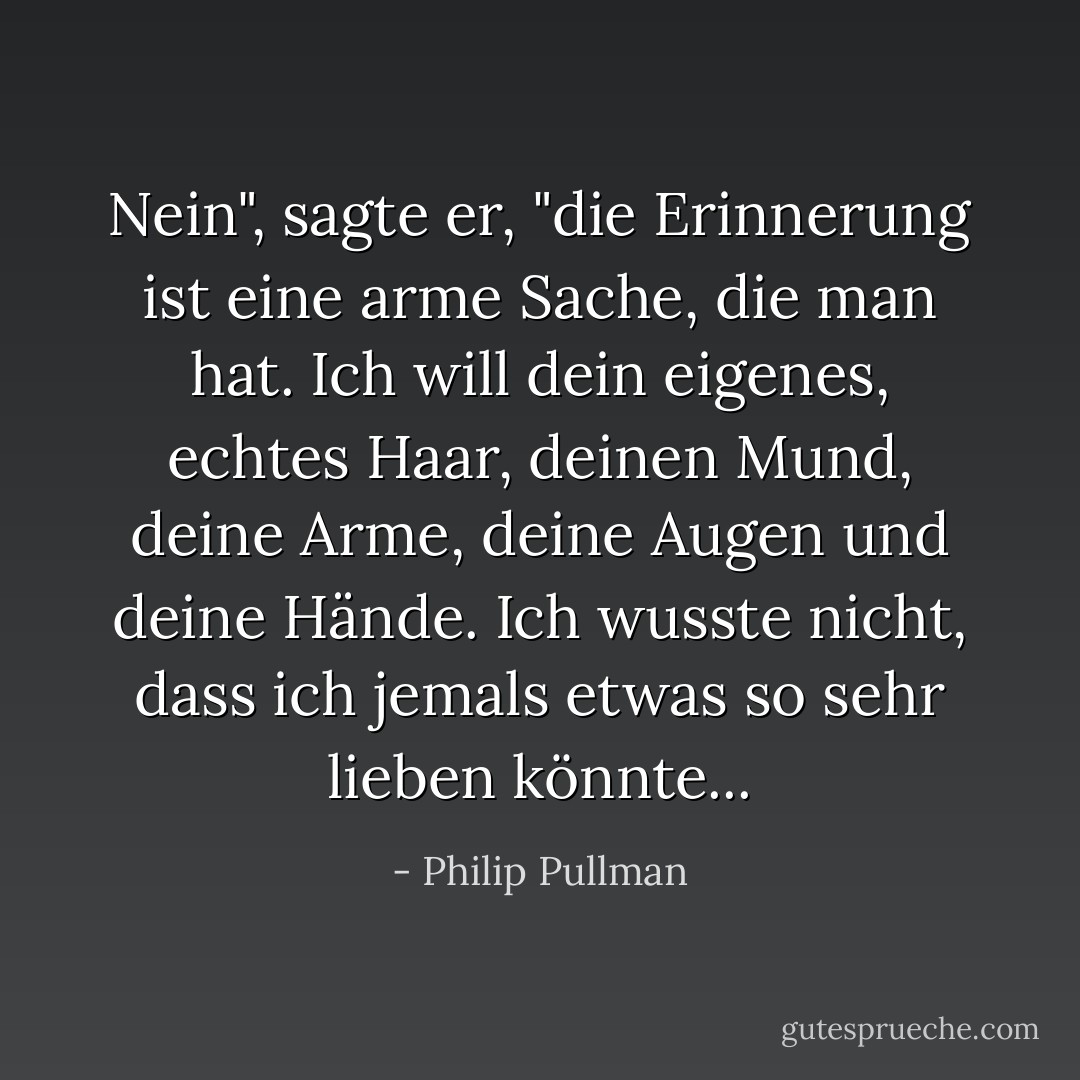 Nein", sagte er, "die Erinnerung ist eine arme Sache, die man hat. Ich will dein eigenes, echtes Haar, deinen Mund, deine Arme, deine Augen und deine Hände. Ich wusste nicht, dass ich jemals etwas so sehr lieben könnte... - Philip Pullman<