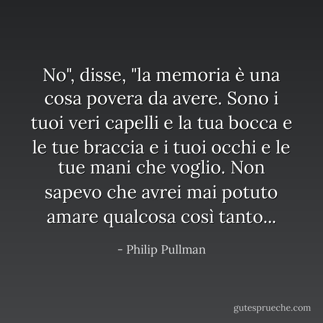 No", disse, "la memoria è una cosa povera da avere. Sono i tuoi veri capelli e la tua bocca e le tue braccia e i tuoi occhi e le tue mani che voglio. Non sapevo che avrei mai potuto amare qualcosa così tanto... - Philip Pullman
