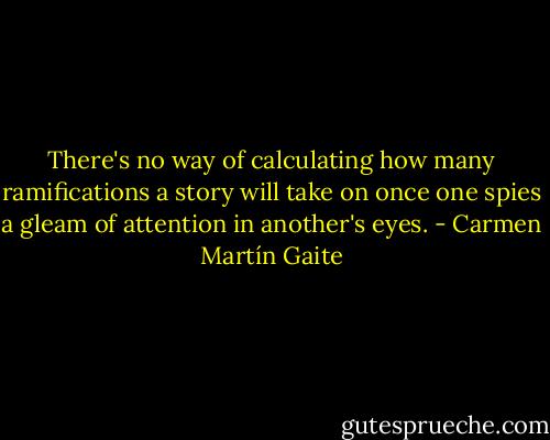 There's no way of calculating how many ramifications a story will take on once one spies a gleam of attention in another's eyes. - Carmen Martín Gaite