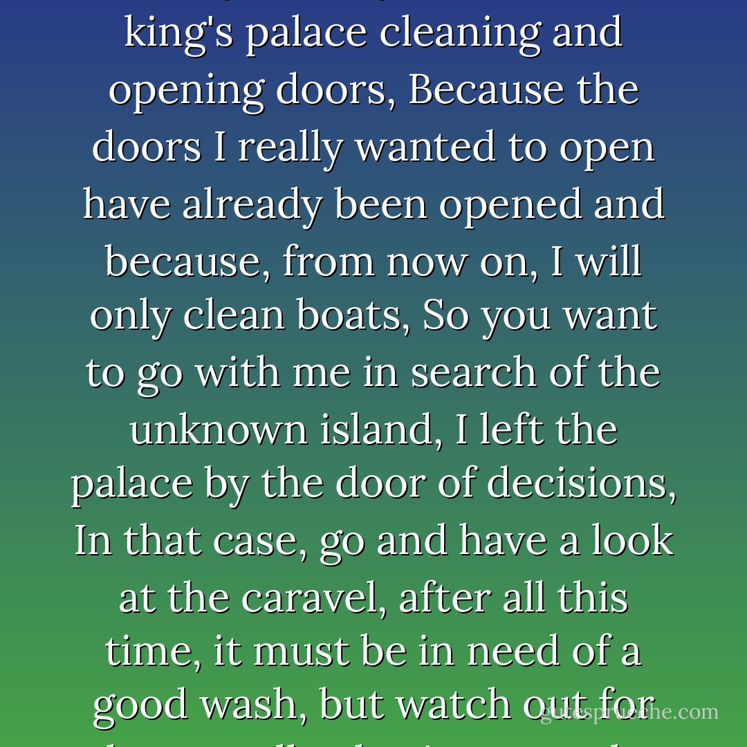 The cleaning woman could contain herself no longer, As far as I'm concerned, that's the boat for me, And who are you, asked the man, Don't you remember me, No, I don't, I'm the cleaning woman, Cleaning what, The king's palace, The woman who opened the door for petitions, The very same, And why aren't you back at the king's palace cleaning and opening doors, Because the doors I really wanted to open have already been opened and because, from now on, I will only clean boats, So you want to go with me in search of the unknown island, I left the palace by the door of decisions, In that case, go and have a look at the caravel, after all this time, it must be in need of a good wash, but watch out for the seagulls, they're not to be trusted, Don't you want to come with me and see what your boat is like inside, You said it was your boat, Sorry about that, I only said it because I liked it, Liking is probably the best form of ownership, and ownership the worst form of liking. - José Saramago