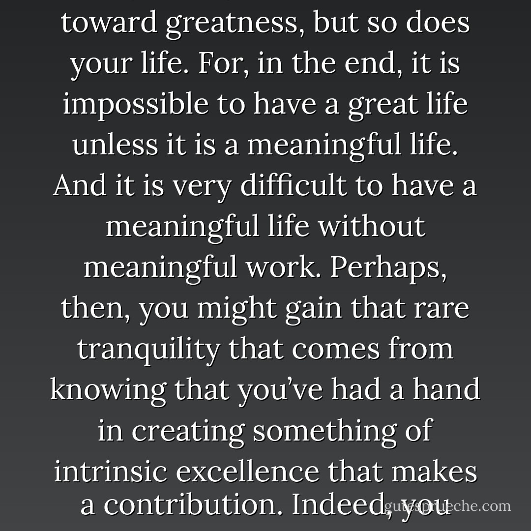 When [what you are deeply passionate about, what you can be best in the world at and what drives your economic engine] come together, not only does your work move toward greatness, but so does your life. For, in the end, it is impossible to have a great life unless it is a meaningful life. And it is very difficult to have a meaningful life without meaningful work. Perhaps, then, you might gain that rare tranquility that comes from knowing that you’ve had a hand in creating something of intrinsic excellence that makes a contribution. Indeed, you might even gain that deepest of all satisfactions: knowing that your short time here on this earth has been well spent, and that it mattered. - James C. Collins