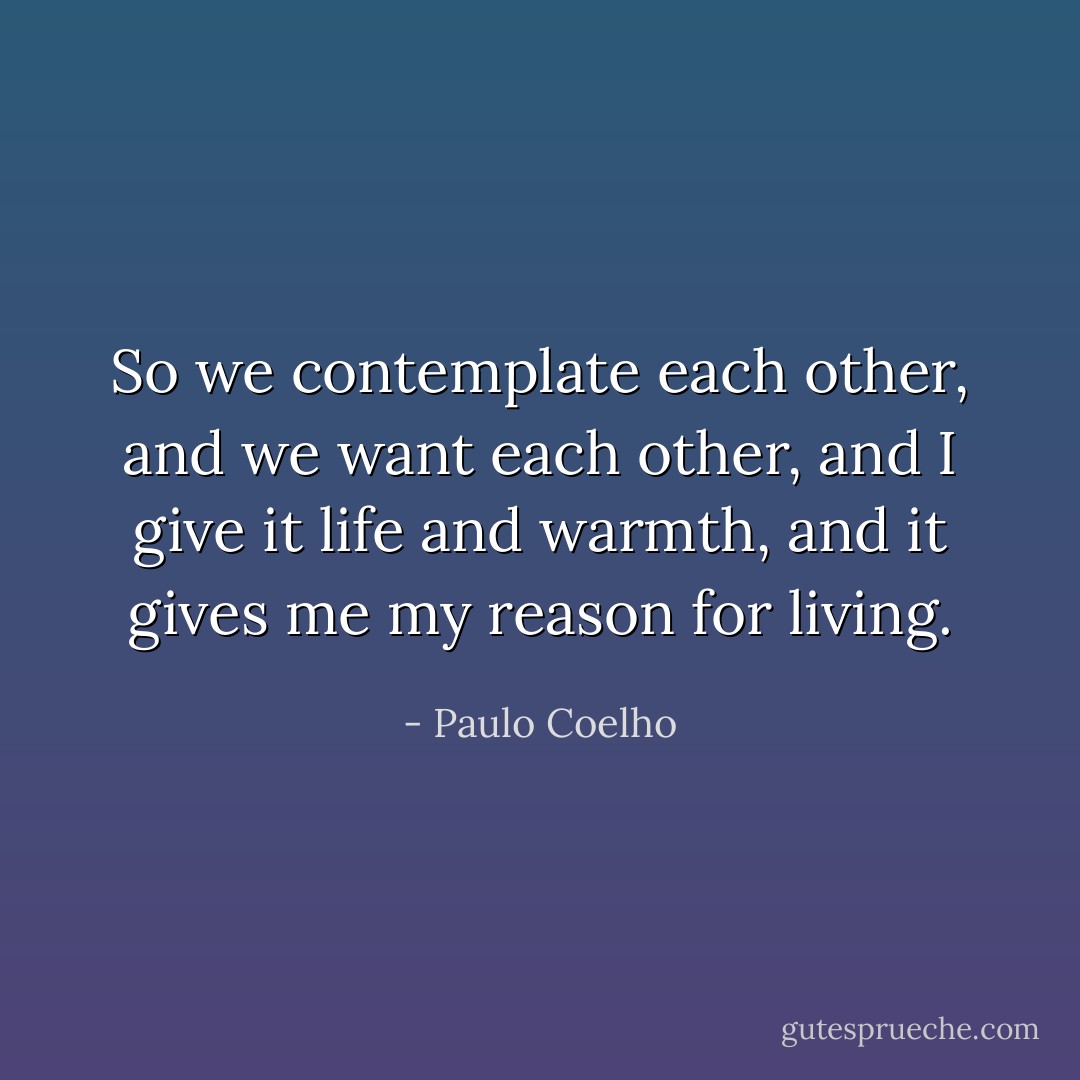 So we contemplate each other, and we want each other, and I give it life and warmth, and it gives me my reason for living. - Paulo Coelho