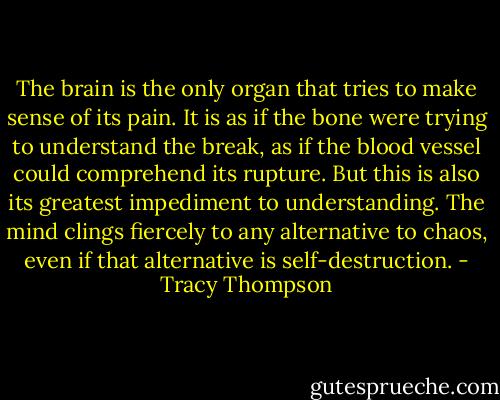 The brain is the only organ that tries to make sense of its pain. It is as if the bone were trying to understand the break, as if the blood vessel could comprehend its rupture. But this is also its greatest impediment to understanding. The mind clings fiercely to any alternative to chaos, even if that alternative is self-destruction. - Tracy Thompson