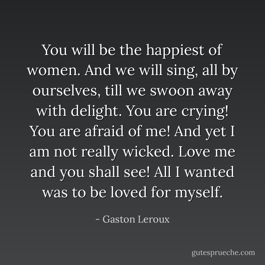 You will be the happiest of women. And we will sing, all by ourselves, till we swoon away with delight. You are crying! You are afraid of me! And yet I am not really wicked. Love me and you shall see! All I wanted was to be loved for myself. - Gaston Leroux