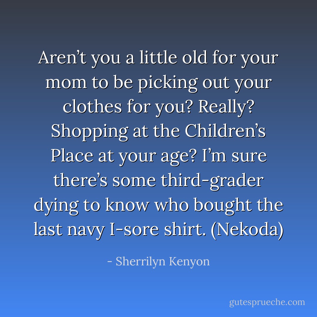 Aren’t you a little old for your mom to be picking out your clothes for you? Really? Shopping at the Children’s Place at your age? I’m sure there’s some third-grader dying to know who bought the last navy I-sore shirt. (Nekoda) - Sherrilyn Kenyon