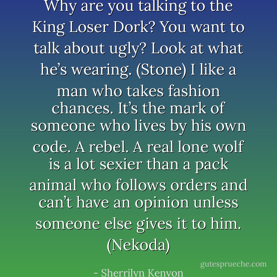 Why are you talking to the King Loser Dork? You want to talk about ugly? Look at what he’s wearing. (Stone)<br />I like a man who takes fashion chances. It’s the mark of someone who lives by his own code. A rebel. A real lone wolf is a lot sexier than a pack animal who follows orders and can’t have an opinion unless someone else gives it to him. (Nekoda) - Sherrilyn Kenyon