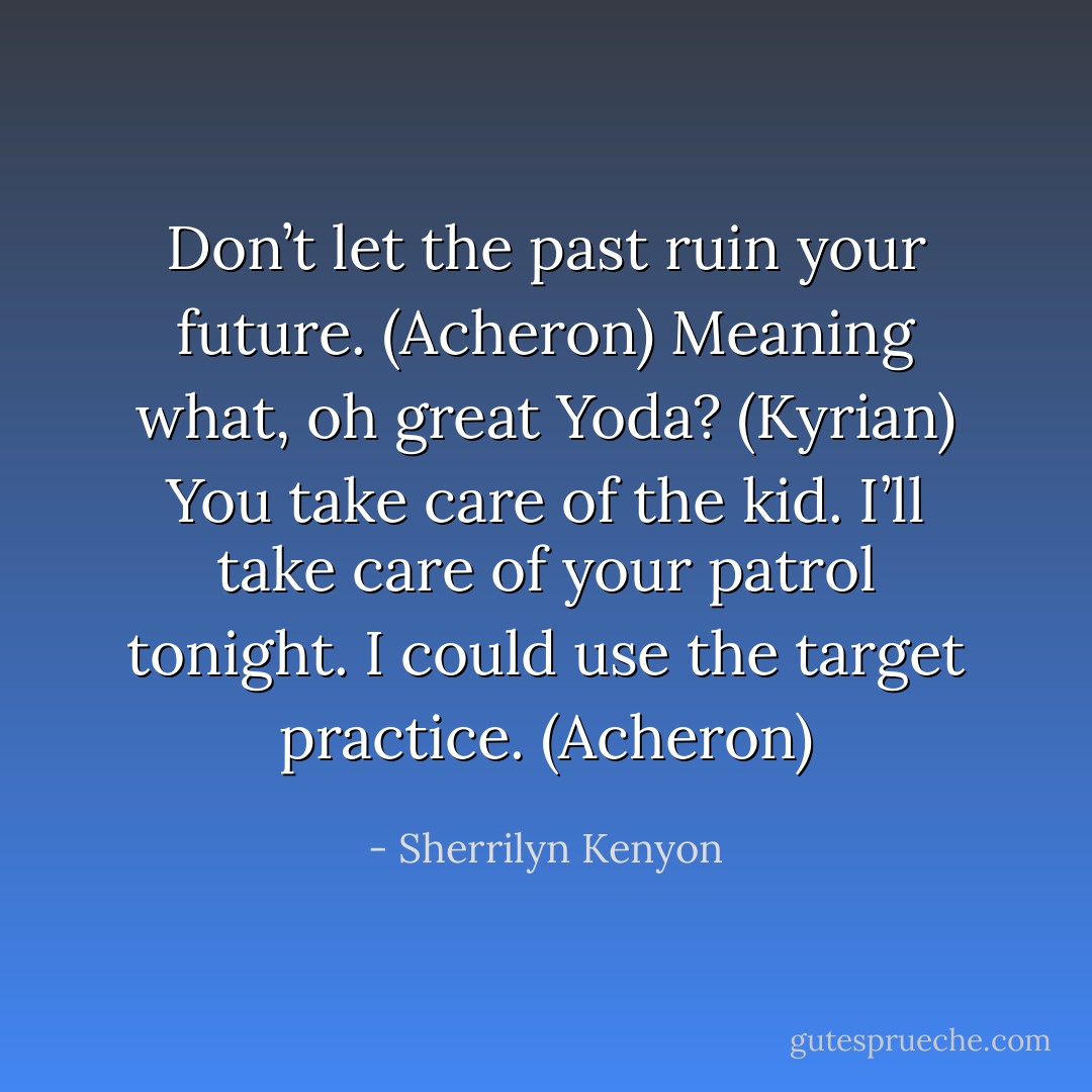Don’t let the past ruin your future. (Acheron)<br />Meaning what, oh great Yoda? (Kyrian)<br />You take care of the kid. I’ll take care of your patrol tonight. I could use the target practice. (Acheron) - Sherrilyn Kenyon