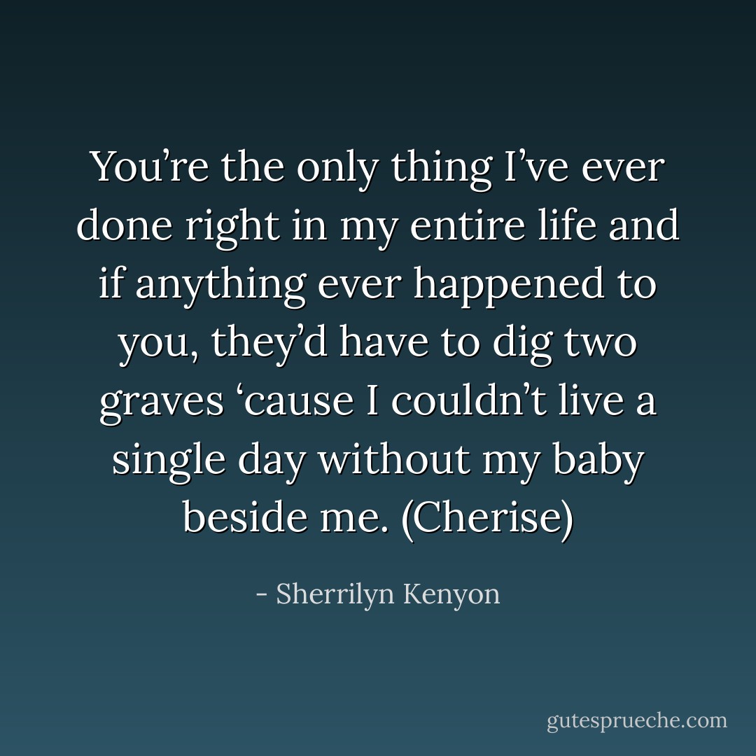 You’re the only thing I’ve ever done right in my entire life and if anything ever happened to you, they’d have to dig two graves ‘cause I couldn’t live a single day without my baby beside me. (Cherise) - Sherrilyn Kenyon