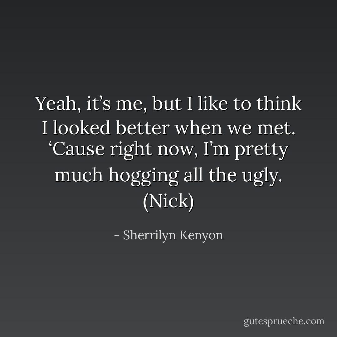 Yeah, it’s me, but I like to think I looked better when we met. ‘Cause right now, I’m pretty much hogging all the ugly. (Nick) - Sherrilyn Kenyon